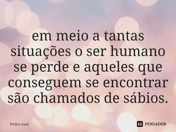 em meio a tantas situações o ser humano se perde e aqueles que conseguem se encontrar são chamados de sábios.... Frase de Pedro asaf.