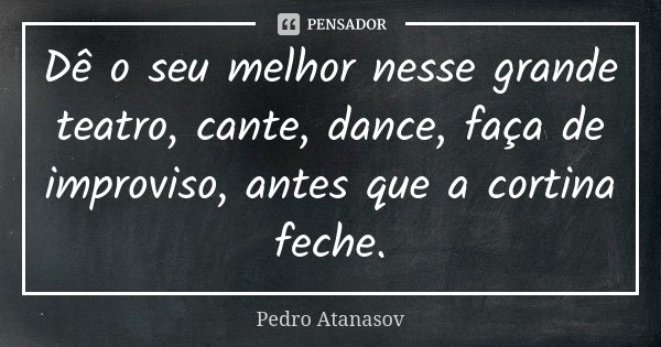 Dê o seu melhor nesse grande teatro, cante, dance, faça de improviso, antes que a cortina feche.... Frase de Pedro Atanasov.