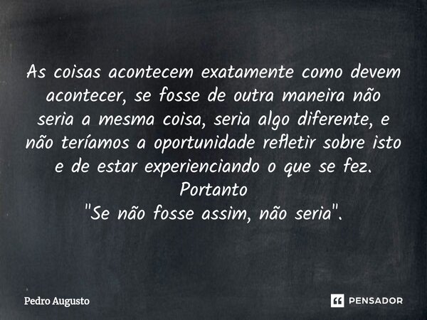 ⁠As coisas acontecem exatamente como devem acontecer, se fosse de outra maneira não seria a mesma coisa, seria algo diferente, e não teríamos a oportunidade ref... Frase de Pedro Augusto.