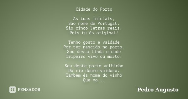 Cidade do Porto As tuas iniciais, São nome de Portugal. São cinco letras reais, Pois tu és original! Tenho gosto e vaidade Por ter nascido no porto. Sou desta l... Frase de Pedro Augusto.