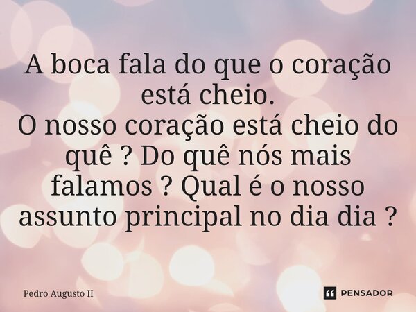 ⁠A boca fala do que o coração está cheio. O nosso coração está cheio do quê ? Do quê nós mais falamos ? Qual é o nosso assunto principal no dia dia ?... Frase de Pedro Augusto II.