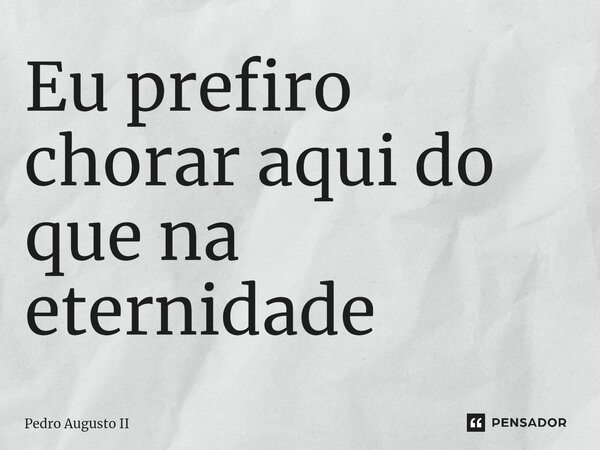 ⁠Eu prefiro chorar aqui do que na eternidade... Frase de Pedro Augusto II.