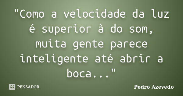 "Como a velocidade da luz é superior à do som, muita gente parece inteligente até abrir a boca..."... Frase de Pedro Azevedo.