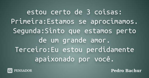 estou certo de 3 coisas: Primeira:Estamos se aprocimamos. Segunda:Sinto que estamos perto de um grande amor. Terceiro:Eu estou perdidamente apaixonado por você.... Frase de Pedro Bachur.