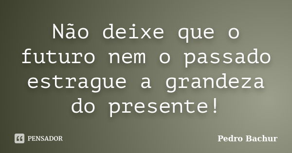 Não deixe que o futuro nem o passado estrague a grandeza do presente!... Frase de Pedro Bachur.