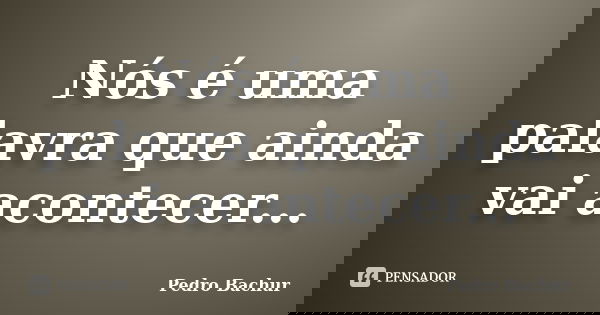 Nós é uma palavra que ainda vai acontecer...... Frase de Pedro Bachur.