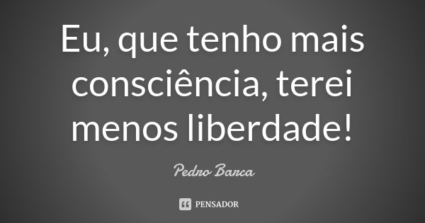 Eu, que tenho mais consciência, terei menos liberdade!... Frase de Pedro Barca.