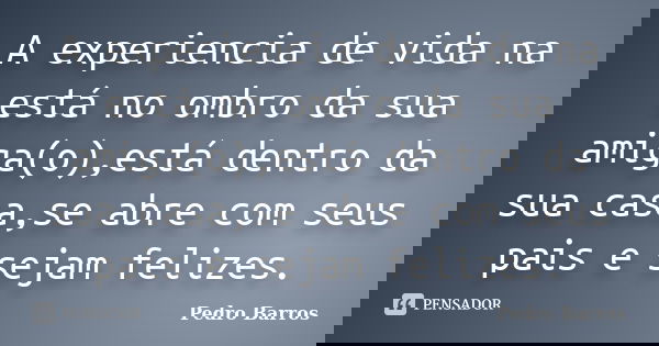A experiencia de vida na está no ombro da sua amiga(o),está dentro da sua casa,se abre com seus pais e sejam felizes.... Frase de Pedro Barros.