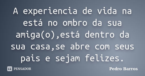 A experiencia de vida na está no ombro da sua amiga(o),está dentro da sua casa,se abre com seus pais e sejam felizes.... Frase de Pedro Barros.