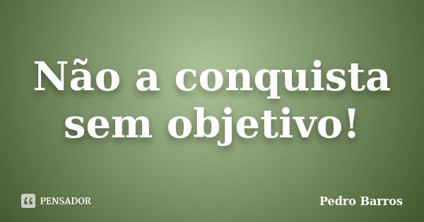 Não a conquista sem objetivo!... Frase de Pedro Barros.