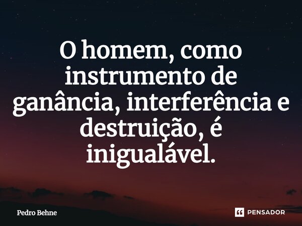 ⁠O homem, como instrumento de ganância, interferência e destruição, é inigualável.... Frase de Pedro Behne.