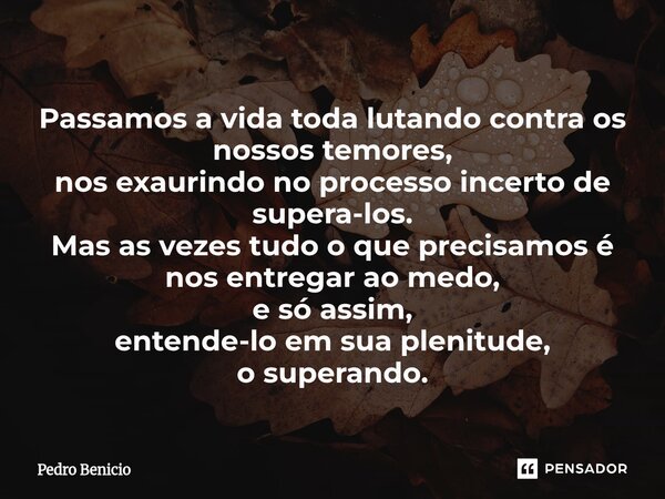 Passamos a vida toda lutando ⁠contra os nossos temores, nos exaurindo no processo incerto de supera-los. Mas as vezes tudo o que precisamos é nos entregar ao me... Frase de Pedro Benicio.