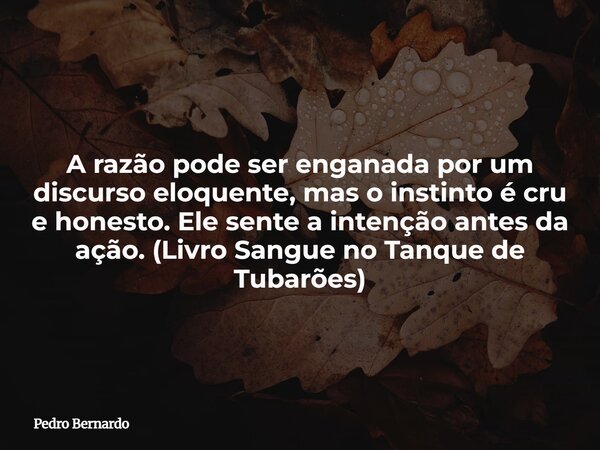 A razão pode ser enganada por um discurso eloquente, mas o instinto é cru e honesto. Ele sente a intenção antes da ação. (Livro Sangue no Tanque de Tubarões)... Frase de Pedro Bernardo.