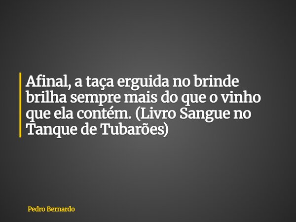 Afinal, a taça erguida no brinde brilha sempre mais do que o vinho que ela contém. (Livro Sangue no Tanque de Tubarões)... Frase de Pedro Bernardo.