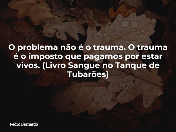 O problema não é o trauma. O trauma é o imposto que pagamos por estar vivos. (Livro Sangue no Tanque de Tubarões)... Frase de Pedro Bernardo.