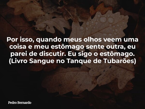 Por isso, quando meus olhos veem uma coisa e meu estômago sente outra, eu parei de discutir. Eu sigo o estômago. (Livro Sangue no Tanque de Tubarões)... Frase de Pedro Bernardo.