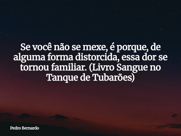 Se você não se mexe, é porque, de alguma forma distorcida, essa dor se tornou familiar. (Livro Sangue no Tanque de Tubarões)... Frase de Pedro Bernardo.
