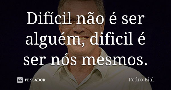 Difícil não é ser alguém, dificil é ser nós mesmos.... Frase de Pedro Bial.