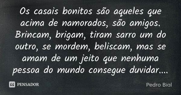 Os casais bonitos são aqueles que acima de namorados, são amigos. Brincam, brigam, tiram sarro um do outro, se mordem, beliscam, mas se amam de um jeito que nen... Frase de Pedro Bial.
