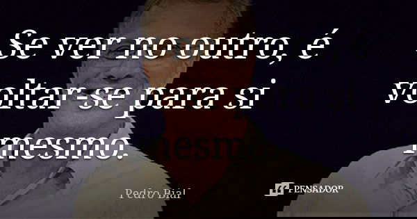 Se ver no outro, é voltar-se para si mesmo.... Frase de Pedro Bial.