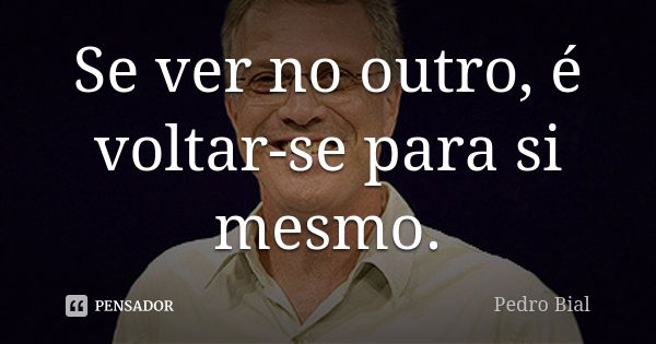 Se ver no outro, é voltar-se para si mesmo.... Frase de Pedro Bial.