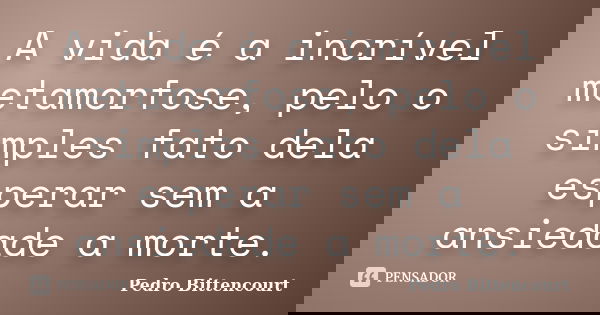 A vida é a incrível metamorfose, pelo o simples fato dela esperar sem a ansiedade a morte.... Frase de Pedro Bittencourt.