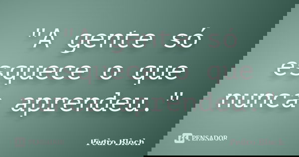"A gente só esquece o que nunca aprendeu."... Frase de Pedro Bloch.