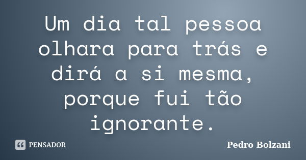 Um dia tal pessoa olhara para trás e dirá a si mesma, porque fui tão ignorante.... Frase de Pedro Bolzani.