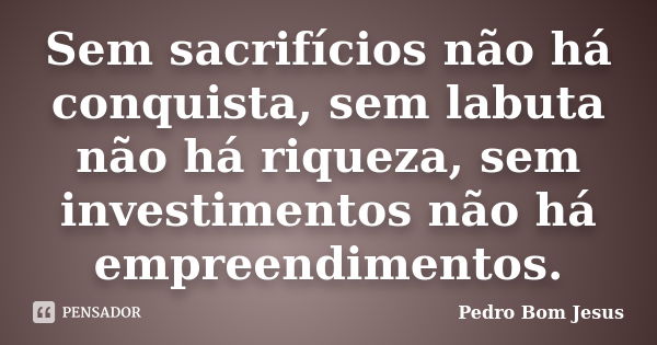 Sem sacrifícios não há conquista, sem labuta não há riqueza, sem investimentos não há empreendimentos.... Frase de Pedro Bom Jesus.