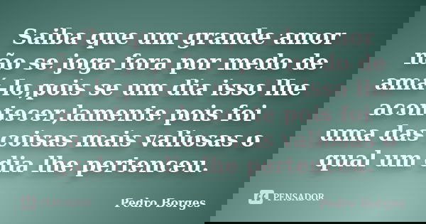 Saiba que um grande amor não se joga fora por medo de amá-lo,pois se um dia isso lhe acontecer,lamente pois foi uma das coisas mais valiosas o qual um dia lhe p... Frase de Pedro Borges.