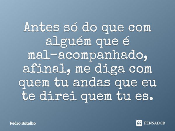 Antes só do que com alguém que é mal-acompanhado, afinal, me diga com quem tu andas que eu te direi quem tu és.... Frase de Pedro Botelho.