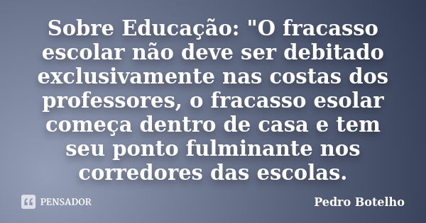 Sobre Educação: "O fracasso escolar não deve ser debitado exclusivamente nas costas dos professores, o fracasso esolar começa dentro de casa e tem seu pont... Frase de Pedro Botelho.