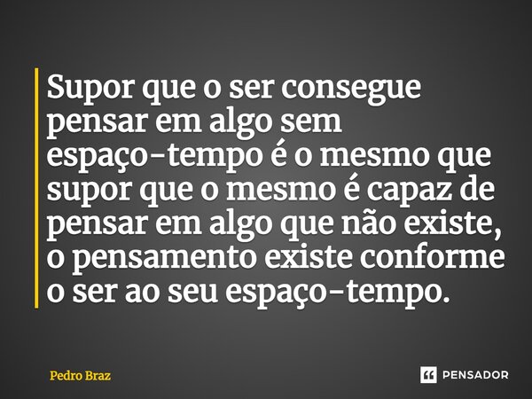 ⁠Supor que o ser consegue pensar em algo sem espaço-tempo é o mesmo que supor que o mesmo é capaz de pensar em algo que não existe, o pensamento existe conforme... Frase de Pedro Braz.