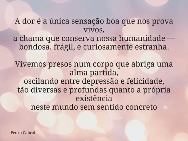 A dor é a única sensação boa que nos prova vivos, a chama que conserva nossa humanidade — bondosa, frágil, e curiosamente estranha. Vivemos presos num corpo que... Frase de Pedro Cabral.