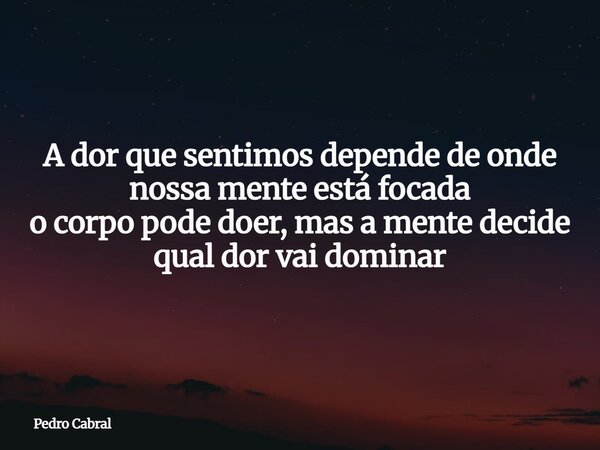 A dor que sentimos depende de onde nossa mente está focada o corpo pode doer, mas a mente decide qual dor vai dominar... Frase de Pedro Cabral.