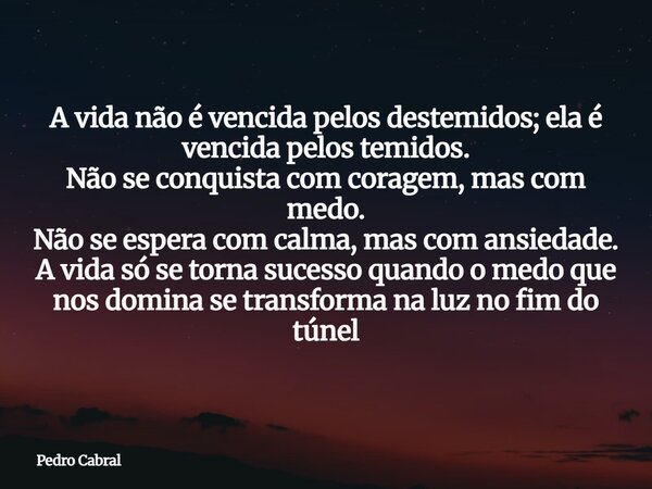 A vida não é vencida pelos destemidos; ela é vencida pelos temidos. Não se conquista com coragem, mas com medo. Não se espera com calma, mas com ansiedade. A vi... Frase de Pedro Cabral.