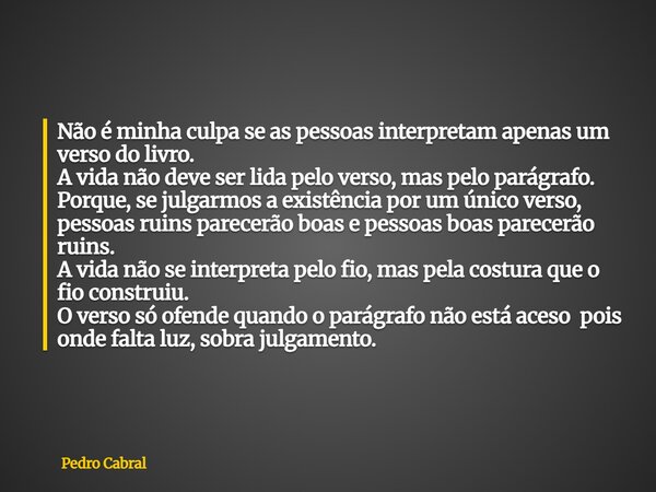 ⁠Não é minha culpa se as pessoas interpretam apenas um verso do livro. A vida não deve ser lida pelo verso, mas pelo parágrafo. Porque, se julgarmos a existênci... Frase de Pedro Cabral.