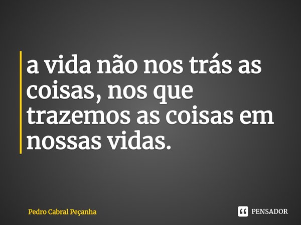 ⁠a vida não nos trás as coisas, nos que trazemos as coisas em nossas vidas.... Frase de Pedro Cabral Peçanha.