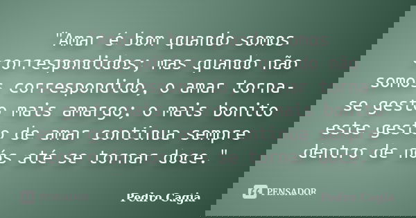 "Amar é bom quando somos correspondidos; mas quando não somos correspondido, o amar torna-se gesto mais amargo; o mais bonito este gesto de amar continua s... Frase de Pedro Cagia.
