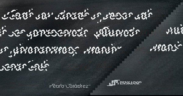 Cedo ou tarde o peso da vida se apresenta. Quanto mais o ignorarmos, maior será ele.... Frase de Pedro Calabrez.