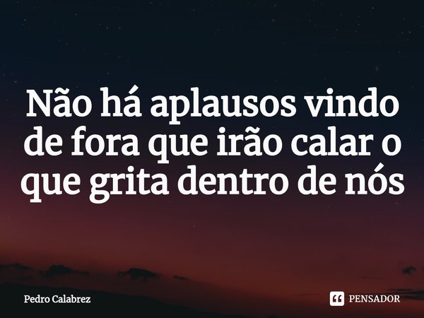 Não há aplausos vindo de fora que irão calar o que grita dentro de nós... Frase de Pedro Calabrez.