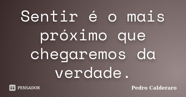 Sentir é o mais próximo que chegaremos da verdade.... Frase de Pedro Calderaro.