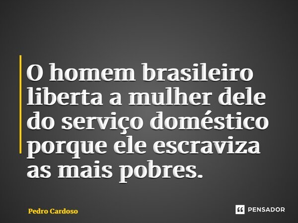 ⁠O homem brasileiro liberta a mulher dele do serviço doméstico porque ele escraviza as mais pobres.... Frase de Pedro Cardoso.