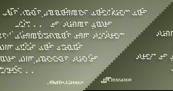 Só não podemos deixar de ir... e vamo que vamo! Lembrando em viver um dia de cada vez e que um passo vale três...... Frase de Pedro Careca.