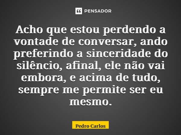 ⁠Acho que estou perdendo a vontade de conversar, ando preferindo a sinceridade do silêncio, afinal, ele não vai embora, e acima de tudo, sempre me permite ser e... Frase de pedro carlos.