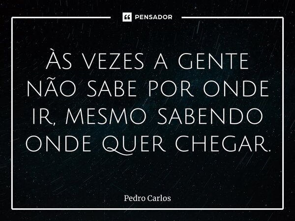 ⁠Às vezes a gente não sabe por onde ir, mesmo sabendo onde quer chegar.... Frase de pedro carlos.
