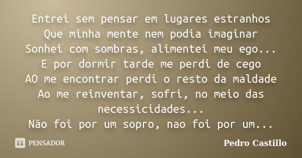 Entrei sem pensar em lugares estranhos Que minha mente nem podia imaginar Sonhei com sombras, alimentei meu ego... E por dormir tarde me perdi de cego AO me enc... Frase de Pedro Castillo.