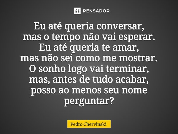 Eu até queria conversar, mas o tempo não vai esperar. Eu até queria te amar, mas não sei como me mostrar. O sonho logo vai terminar, mas, antes de tudo acabar,... Frase de Pedro Chervinski.