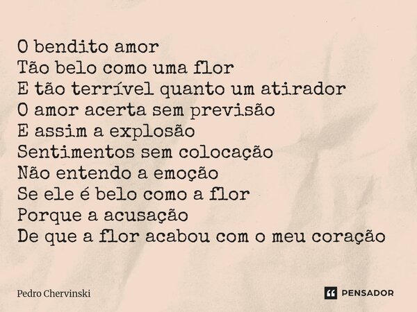 O bendito amor Tão belo como uma flor E tão terrível quanto um atirador O amor acerta sem previsão E assim a explosão Sentimentos sem colocação Não entendo a e... Frase de Pedro Chervinski.