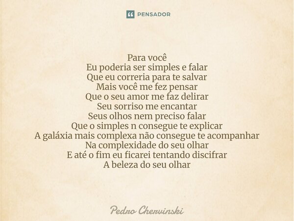 Para você Eu poderia ser simples e falar Que eu correria para te salvar Mais você me fez pensar Que o seu amor me faz delirar Seu sorriso me encantar Seus olho... Frase de Pedro Chervinski.